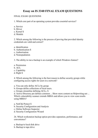Essay on IS 3340 FINAL EXAM QUESTIONS
FINAL EXAM: QUESTIONS
1. Which core part of an operating system provides essential services?
a. Service
b. Driver
c. Kernel $
d. Module
2. Which among the following is the process of proving that provided identity
credentials are valid and correct?
a. Identification
b. Authentication $
c. Authorization
d. Nonrepudiation
3. The ability to run a backup is an example of which Windows feature?
a. Permission
b. ACL
c. Capability
d. Right $
4. Which among the following is the best reason to define security groups while
configuring access rights for users in a network?
a. You can only define ACLs by group.
b. Groups define collections of local users.
c. Groups streamline defining ACLs. $
d. Active Directory pre defines common ... Show more content on Helpwriting.net ...
Which vulnerability scanner extends MBSA and allows you to view scan results
using MBSA?
a. NetChk Protect $
b. Security Configuration and Analysis
c. Online Software Inspector
d. Security Configuration Wizard
26. Which workstation backup option provides separation, performance, and
convenience?
a. Backup to local disk drive
b. Backup to tape drive
 