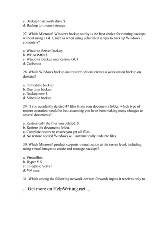 c. Backup to network drive $
d. Backup to Internet storage
27. Which Microsoft Windows backup utility is the best choice for running backups
without using a GUI, such as when using scheduled scripts to back up Windows 7
computers?
a. Windows Server Backup
b. WBADMIN $
c. Windows Backup and Restore GUI
d. Carbonite
28. Which Windows backup and restore options creates a workstation backup on
demand?
a. Immediate backup
b. One time backup
c. Backup now $
d. Schedule backup
29. If you accidently deleted 47 files from your documents folder, which type of
restore operation would be best assuming you have been making many changes to
several documents?
a. Restore only the files you deleted. $
b. Restore the documents folder.
c. Complete restore to ensure you get all files.
d. No restore needed Windows will automatically undelete files.
30. Which Microsoft product supports virtualization at the server level, including
using virtual images to create and manage backups?
a. VirtualBox
b. Hyper V $
c. Enterprise Server
d. VMware
31. Which among the following network devices forwards inputs it receives only to
... Get more on HelpWriting.net ...
 