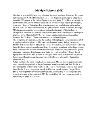 Multiple Sclerosis (MS)
Multiple sclerosis (MS) is an unpredictable, immune mediated disease of the central
nervous system (CNS) (Definition of MS). This disease is estimated to affect more
than 400,000 people in the United States alone, and about 2.5 million worldwide. In
the United States, about 200 new cases of MS are discovered weekly (Pietrangelo,
Anne and Higuera, Valencia) . In a healthy person, an insulation covering called
myelin, coats the nerve fibers in the CNS (Article from mom). When one develops
MS, the communication between their brainand other parts of his/her body is
disrupted as an abnormal immune mediated response attacks the myelin coating that
encloses nerve fibers in the CNS. This causes a disturbance in communication
between the CNS and... Show more content on Helpwriting.net ...
The symptoms are determined by the location of the plaques. Symptoms associated
with plaques in the spinal cord include: numbness or loss of feeling, weakness,
bladder difficulties, bowel difficulties, sexual dysfunction, and disturbances in feeling
in the limbs or on the trunk (Rosner Ross). Symptoms associated with plaques in the
brain stem include: eye movement abnormalities, imbalance, incoordination, speech
disorders, emotional disturbances, and facial nerve abnormalities (Rosner Ross).
Symptoms associated with plaques in the optic nerve include blurred vision, vision
loss, impaired depth perception, and pain or tenderness followed by headaches
(Rosner Ross).
When one has MS, many complications can occur. MS can lead to depression, and
other mental changes such as forgetfulness or moodiness (Mayo Clinic Staff). It
also can lead to epilepsy and paralysis. The loss of function and sensory may occur
in the limbs. It also can prompt muscle stiffness or muscle spasms (Mayo Clinic
Staff). Although there are many complications, the majority of the symptoms and
complications of MS are not fatal. MS does not affect life expectancy, as much as
the quality of one s life (Madell,
 