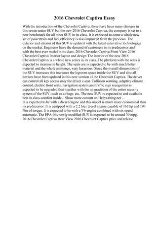 2016 Chevrolet Captiva Essay
With the introduction of the Chevrolet Captiva, there have been many changes in
this seven seater SUV but the new 2016 Chevrolet Captiva, the company is set to a
new benchmark for all other SUV in its class. It is expected to come a whole new
set of powertrain and fuel efficiency is also improved from the previous. The
exterior and interior of this SUV is updated with the latest innovative technologies
on the market. Engineers have the demand of customers in its predecessor and
with the best ever model in its class. 2016 Chevrolet Captiva Front View 2016
Chevrolet Captiva Interior layout and design The interior of the new 2016
Chevrolet Captiva is a whole new series in its class. The platform with the seats is
expected to increase in height. The seats are is expected to be with much better
material and the whole ambience, very luxurious. Since the overall dimensions of
the SUV increases this increases the legroom space inside the SUV and also all
devices have been updated in this new version of the Chevrolet Captiva. The driver
can control all key access only the driver s seat. Collision warning, adaptive climate
control, electric front seats, navigation system and traffic sign recognition is
expected to be upgraded that together with the up gradation of the entire security
system of the SUV, such as airbags, etc. The new SUV is expected to and available
best in class comfort inside... Show more content on Helpwriting.net ...
It is expected to be with a diesel engine and this model is much more economical than
its predecessor. It is equipped with a 2.2 liter diesel engine capable of 163 hp and 190
Nm of torque. It is expected to be with a V6 engine combined with six speed
automatic. The EPA this newly modified SUV is expected to be around 30 mpg.
2016 Chevrolet Captiva Rear View 2016 Chevrolet Captiva price and release
 