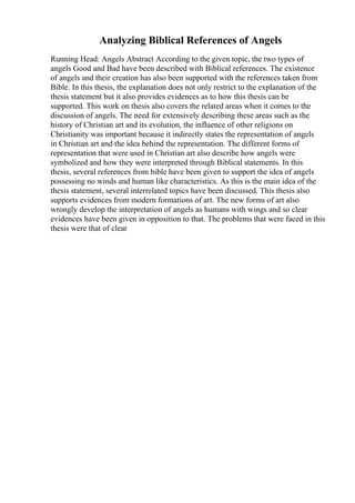 Analyzing Biblical References of Angels
Running Head: Angels Abstract According to the given topic, the two types of
angels Good and Bad have been described with Biblical references. The existence
of angels and their creation has also been supported with the references taken from
Bible. In this thesis, the explanation does not only restrict to the explanation of the
thesis statement but it also provides evidences as to how this thesis can be
supported. This work on thesis also covers the related areas when it comes to the
discussion of angels. The need for extensively describing these areas such as the
history of Christian art and its evolution, the influence of other religions on
Christianity was important because it indirectly states the representation of angels
in Christian art and the idea behind the representation. The different forms of
representation that were used in Christian art also describe how angels were
symbolized and how they were interpreted through Biblical statements. In this
thesis, several references from bible have been given to support the idea of angels
possessing no winds and human like characteristics. As this is the main idea of the
thesis statement, several interrelated topics have been discussed. This thesis also
supports evidences from modern formations of art. The new forms of art also
wrongly develop the interpretation of angels as humans with wings and so clear
evidences have been given in opposition to that. The problems that were faced in this
thesis were that of clear
 
