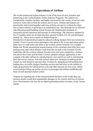 Operations of Airlines
The world commercial airline industry is one of the most diverse, dynamic and
perplexing in the world (Globale Airline Industry Program). The airports are
exceptionally complex facilities and highly renowned for the variety of services and
resources it provides to both the airlines and its users. Airlines and airports are
inextricably intertwined together and none of them can survive without the other.
The aviation industry is growing at an exponential rate. The demands for an effective
and efficient ground handling system became the fundamental standards in
successful aircraft operation and increase in airlineimage. The directives adopted by
the 15 member states are divided into three general models, US, EU and third party
models. In... Show more content on Helpwriting.net ...
Introduction of decentralised airports reduced walking distance from one terminal to
another. Even to a point where passengers who opted to fly in one individual carrier
didn t have to walk miles and miles to get to their carriers terminal. For example
Dallas fort Worth international airportconsists of five terminals each offer their own
parking areas and a short distance walk from the car park to the terminal. On the
marketing side the aviation industry became more and more competitive. Airlines
fare prices have risen and declined. Carriers adopted strategic approaches to out
compete with other airlines by introducing low cost carriers as well as maintaining
their full service carriers. Not only airlines opted new strategies in making profit
airports as well started to increase their revenues by charging aircraft parking fees,
landing fees, air traffic charges, handling services and fuel taxes to the airlines to
make up payments for infrastructure costs and other internal services costs. Safety
record and providing top quality services to passenger and airlines establishes the
basis of well operated airport system.
Airports are regarded one of the most prominent facilities in the world, thus any
terrorist attacks would deal unspeakable damages to the country and lose of citizens
lives. Governments rely heavily on airport generating tourist revenues, if any vicious
attacks
 
