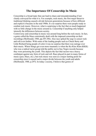 The Importance Of Censorship In Music
Censorship is a broad topic that can lead to chaos and misunderstanding if not
clearly conveyed for what it is. For example, rock music, the first major threat to
traditional thinking caused a divide between generations because of how different
and explicit it became in the mid 1900s. It s no surprise there were people ready to
combat rock music. However, what is surprising is the fact that so much happened
with so little change in the music around us. Censorship if anything only helped
intensify the differences between society.
Controversy and censorship in music was around long before the rock music. In fact,
a genre called the blues consistently dealt with the imposed censorship on their
recordings (McDonald, 1988, pp.295 296). Also race spiked the urge to censor rock
and roll even further. With some of the leading people such as Chuck Berry and
Little Richard being people of color it was no surprise that there was outrage over
their music. Where things get even more traumatic is when the Ku Klux Klan (KKK)
who was a radical racist group told the public not to buy Negro records because
they were poisoning the youth. This depicts the fact that racism was a heavy
combatant against any form of rock and roll. Race played its part in many forms of
music (jazz, blues, etc.), but rock music was seen as a major starting point for
censorship since it caused such a major divide between the youth and adults
(McDonald, 1988, p.297). In today s society, I believe that genres of
 