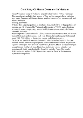 Case Study Of Masan Consumer In Vietnam
Masan Consumer is one of Vietnam s largest local diversified FMCG companies.
They manufacture and distribute a range of food and beverage products, including
soya sauce, fish sauce, chili sauce, instant noodles, instant coffee, instant cereals and
bottled beverages.
Industry growth rate
With the third largest population in Southeast Asia, nearly 70 % of the population of
working age (16 60 years old), Vietnam is a big market of FMCG sector. Food and
beverage is strong competitively market for big bosses such as Asia foods, Masan
consumer, Unilever...
According to the General Statistics Office, Vietnam consumes more than 200 million
liters of fish sauce and soya sauce each year. The market size has generated sales of
about 7200 7500 billion. ... Show more content on Helpwriting.net ...
Each type has special flavor to meet customer s interest and eating style. Acecook
Vietnam focuses on the average segment, Masan Consumer focuses on the premium
segment with higher price products like Omachi, Kokomi. Masan is concentrating on
unique to make it different. Omachi resolves customer s worries when they eat
instant noodle that it make hot inside. Omachi is made by Potato fiber, really
delicious but hot unfear. Or Oh! Ngon creates a special flavor to the consumer,
experience with genuine
 
