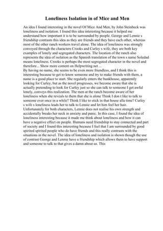 Loneliness Isolation in of Mice and Men
An idea I found interesting in the novel Of Mice And Men, by John Steinbeck was
loneliness and isolation. I found this idea interesting because it helped me
understand how important it is to be surrounded by people. George and Lennie s
friendship contrasts this idea as they are friends and they have each other, whereas
most of the other ranch workers travel alone. The idea of loneliness was strongly
conveyed through the characters Crooks and Curley s wife, they are both key
examples of lonely and segregated characters. The location of the ranch also
represents the idea of isolation as the Spanish translation of the town s name Soledad
means loneliness. Crooks is perhaps the most segregated character in the novel and
therefore... Show more content on Helpwriting.net ...
By having no name, she seems to be even more friendless, and I think this is
interesting because to get to know someone and try to make friends with them, a
name is a good place to start. She regularly enters the bunkhouse, apparently
looking for Curley, but as the novel progresses, we become aware that she is
actually pretending to look for Curley just so she can talk to someone I get awful
lonely, conveys this realization. The men at the ranch become aware of her
loneliness when she reveals to them that she is alone Think I don t like to talk to
someone ever once in a while? Think I like to stick in that house alla time? Curley
s wife s loneliness leads her to talk to Lennie and let him feel her hair.
Unfortunately for both characters, Lennie does not realise his own strength and
accidentally breaks her neck in anxiety and panic. In this case, I found the idea of
loneliness interesting because it made me think about loneliness and how it can
have a negative effect on people. Humans need friendship to stay connected and part
of society and I found this interesting because I feel that I am surrounded by good
spirited spirited people who do have friends and this really contrasts with the
situations in the novel. The idea of loneliness and isolation is shown though the use
of contrast George and Lennie have a friendship which allows them to have support
and someone to talk to that gives a damn about us. This
 