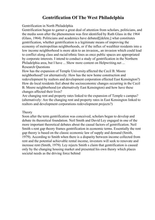 Gentrification Of The West Philadelphia
Gentrification in North Philadelphia
Gentrification began to garner a great deal of attention from scholars, politicians, and
the media soon after the phenomenon was first identified by Ruth Glass in the 1964
(Glass, 1964). Politicians and academics have debated[[delete,] what constitutes
gentrification, whether gentrification is a legitimate means of improving the
economy of metropolitan neighborhoods, or if the influx of wealthier residents into a
low income neighborhood is more akin to an invasion,, an invasion which could lead
to conflict along class and racial/ethnic lines as once public spaces are appropriated
by corporate interests. I intend to conduct a study of gentrification in the Northern
Philadelphia area, but I have ... Show more content on Helpwriting.net ...
Research Questions
How has the expansion of Temple Universityaffected the Cecil B. Moore
neighborhood? (or alternatively: How has the new home construction and
redevelopment by realtors and development corporation effected East Kensington?)
How do local residents feel about the socioeconomic changes occurring in the Cecil
B. Moore neighborhood (or alternatively East Kensington) and how have these
changes affected their lives?
Are changing rent and property rates linked to the expansion of Temple s campus?
(alternatively: Are the changing rent and property rates in East Kensington linked to
realtors and development corporations redevelopment projects?)
Theory
Soon after the term gentrification was conceived, scholars began to develop and
debate its theoretical foundation. Neil Smith and David Ley engaged in one of the
more important theoretical debates about the causal factors of gentrification. Neil
Smith s rent gap theory frames gentrification in economic terms. Essentially the rent
gap theory is based on the classic economic law of supply and demand (Smith,
1979). According to Smith when there is a disparity between income collected from
rent and the potential achievable rental income, investors will seek to renovate and
increase rent (Smith, 1979). Ley rejects Smith s claim that gentrification is caused
only by the changing housing market and presented his own theory which places
societal needs as the driving force behind
 