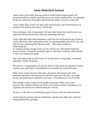 Annie Dialectical Journal
Annie wakes to the sharp, piercing sound of eroded metal scraping against the
ground beneath her, and she opens her eyes to see Armin standing there, accompanied
by the two minions he d brought with him the day before. I trust you slept well?
Annie simply glares at him, her stare steely and merciless, and Armin dismisses it,
turning to the minions and saying, Unchain her.
They exchange a look of uncertainty with each other before they step forward, eyes
narrowed and lips pressed into a thin line, untrusting and wary.
Annie stifles the laugh which threatens to spill from her and keeps her gaze fixed on
Armin. She notices him staring back at her, an indistinguishable glint in his eyes, and
licks her lips, tantalizing him. She can t fend ... Show more content on
Helpwriting.net ...
It s sounds confused, though Annie can t be entirely sure. She lifts her head and
stares at Armin. I ll help the Scouting Legion it s the least I could do, really and then
I want to be sentenced to death.
Her words hang in the air and Armin, for the first time in a long while, is rendered
speechless. Death? He parrots.
Now that we ve negotiated it, let s go up, shall we? Her words are a parody of Armin
s earlier ones, and Armin is left perplexed as he watches her ascend the stairs.
When Annie reaches the top of the stairs, she pauses. She listens to the slow,
measured approach of the man she can call him a man, can t she? He s no longer
the boy she used to know behind her and waits. I ll be behind you. You ll be fine.
She mentally shrugs, reaches for the handle and pushes. What s she to lose
anyway? She s already told him she d like to die when all of this everything is over.
Anybody who attacks her would be doing her a favour.
So why is it she feels an immobilising surge of anxiety when she opens the door?
Armin keeps his promise and stays behind her, and she feels oddly okay with him
standing behind her, guarding
 