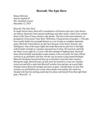 Beowulf, The Epic Hero
Briana McCants
Honors English IV
Mrs. Kimberly Joyner
December 12, 2015
Beowulf, The Epic Hero
In Anglo Saxon times, Beowulf is considered a well known epic hero. Epic heroes
are literary characters from ancient mythology and other stories, which were written
down in the form of long, narrative epic poems. The hero is the main character, or
protagonist of the poem ( Epic Hero: Definition, Characteristics Examples. ). The epic
hero usually battles for accomplishments to a set of tasks to complete important
goals. Beowulf is described as an epic hero because of his honor, bravery, and
intelligence. One of the major fights that make Beowulf an epic hero is the fight
with Grendel. Grendel is a monster spawned out of slime. He terrorizes and kills
the Danes every night for 12 years with their attempt of fighting back. Beowulf
hears about Grendel and decides to take matters in his own hand. He chose fifteen
warriors to go and battle with him. On the way he meets a king named Hrothgar.
Beowulf introduces himself and they go to the hall to meet the other warriors.
During the night, Beowulf stays up and waits for Grendel to come out. Grendel
comes out and kills a male then Beowulf wrestles him and puts up a good fight.
Grendel notices Beowulf strength and starts to panic. Grendel knew at once that
nowhere on earth Had he met a man whose hands were harder; His mind was
flooded with fear but nothing could take his talons and himself from that tight Hard
grip. ( Beowulf. : A
 