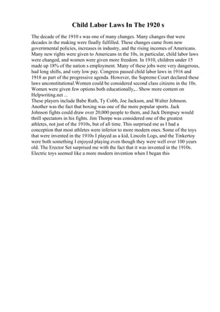 Child Labor Laws In The 1920 s
The decade of the 1910 s was one of many changes. Many changes that were
decades in the making were finally fulfilled. These changes came from new
governmental policies, increases in industry, and the rising incomes of Americans.
Many new rights were given to Americans in the 10s, in particular, child labor laws
were changed, and women were given more freedom. In 1910, children under 15
made up 18% of the nation s employment. Many of these jobs were very dangerous,
had long shifts, and very low pay. Congress passed child labor laws in 1916 and
1918 as part of the progressive agenda. However, the Supreme Court declared these
laws unconstitutional.Women could be considered second class citizens in the 10s.
Women were given few options both educationally,... Show more content on
Helpwriting.net ...
These players include Babe Ruth, Ty Cobb, Joe Jackson, and Walter Johnson.
Another was the fact that boxing was one of the more popular sports. Jack
Johnson fights could draw over 20,000 people to them, and Jack Dempsey would
thrill spectators in his fights. Jim Thorpe was considered one of the greatest
athletes, not just of the 1910s, but of all time. This surprised me as I had a
conception that most athletes were inferior to more modern ones. Some of the toys
that were invented in the 1910s I played as a kid, Lincoln Logs, and the Tinkertoy
were both something I enjoyed playing even though they were well over 100 years
old. The Erector Set surprised me with the fact that it was invented in the 1910s.
Electric toys seemed like a more modern invention when I began this
 