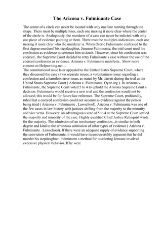 The Arizona v. Fulminante Case
The center of a circle can never be located with only one line running through the
shape. There must be multiple lines, each one making it more clear where the center
of the circle is. Analogously, the murderer of a case can never be indicted with only
one piece of evidence pointing at them. There must be multiples indications, each one
making it more clear who the murderer is. When Oreste Fulminante confessed to the
first degree murderof his stepdaughter, Jeneane Fulminante, the trial court used his
confession as evidence to sentence him to death. However, since his confession was
coerced , the Supreme Court decided to retry Fulminante s case without the use of the
coerced confession as evidence. Arizona v. Fulminante manifests... Show more
content on Helpwriting.net ...
The constitutional issue later appealed to the United States Supreme Court, where
they discussed the case s two separate issues, a voluntariness issue regarding a
confession and a harmless error issue, as stated by Mr. Jarrett during the trial at the
United States Supreme Court ( Arizona v. Fulminante. Oyez.org ). In Arizona v.
Fulminante, the Supreme Court voted 5 to 4 to uphold the Arizona Supreme Court s
decision: Fulminante would receive a new trial and the confession would not be
allowed; this would be for future law reference. The Supreme Court, profoundly,
ruled that a coerced confession could not account as evidence against the person
being tried ( Arizona v. Fulminante . Lawschool). Arizona v. Fulminante was one of
the few cases in law history with justices shifting from the majority to the minority
and vice versa. However, an advantageous vote of 5 to 4 at the Supreme Court settled
the majority and minority of the case. Highly qualified Chief Justice Rehnquist wrote
for the majority, The admission of an involuntary confession...is similar in both
degree and kind to the erroneous admission of other types of evidence ( Arizona v.
Fulminante . Lawschool). If there were an adequate supply of evidence supporting
the conviction of Fulminante, it would have incontrovertibly apparent that he did
murder his stepdaughter. Fulminante s method for murdering Jeneane involved
excessive physical behavior. If he were
 