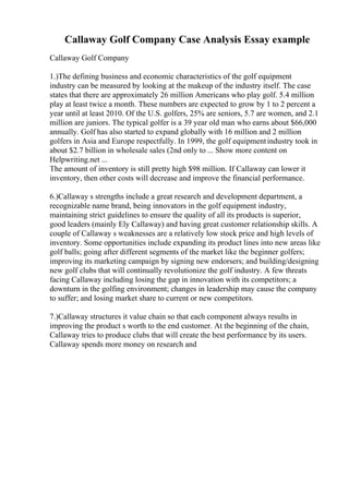 Callaway Golf Company Case Analysis Essay example
Callaway Golf Company
1.)The defining business and economic characteristics of the golf equipment
industry can be measured by looking at the makeup of the industry itself. The case
states that there are approximately 26 million Americans who play golf. 5.4 million
play at least twice a month. These numbers are expected to grow by 1 to 2 percent a
year until at least 2010. Of the U.S. golfers, 25% are seniors, 5.7 are women, and 2.1
million are juniors. The typical golfer is a 39 year old man who earns about $66,000
annually. Golf has also started to expand globally with 16 million and 2 million
golfers in Asia and Europe respectfully. In 1999, the golf equipmentindustry took in
about $2.7 billion in wholesale sales (2nd only to ... Show more content on
Helpwriting.net ...
The amount of inventory is still pretty high $98 million. If Callaway can lower it
inventory, then other costs will decrease and improve the financial performance.
6.)Callaway s strengths include a great research and development department, a
recognizable name brand, being innovators in the golf equipment industry,
maintaining strict guidelines to ensure the quality of all its products is superior,
good leaders (mainly Ely Callaway) and having great customer relationship skills. A
couple of Callaway s weaknesses are a relatively low stock price and high levels of
inventory. Some opportunities include expanding its product lines into new areas like
golf balls; going after different segments of the market like the beginner golfers;
improving its marketing campaign by signing new endorsers; and building/designing
new golf clubs that will continually revolutionize the golf industry. A few threats
facing Callaway including losing the gap in innovation with its competitors; a
downturn in the golfing environment; changes in leadership may cause the company
to suffer; and losing market share to current or new competitors.
7.)Callaway structures it value chain so that each component always results in
improving the product s worth to the end customer. At the beginning of the chain,
Callaway tries to produce clubs that will create the best performance by its users.
Callaway spends more money on research and
 