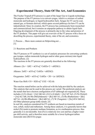 Experimental Theory, State Of The Art, And Economics
The Fischer Tropsch (FT) process is a part of the larger Gas to Liquids technology.
The purpose of the FT process is to convert syngas, which is a mixture of carbon
monoxide and hydrogen, to liquid hydrocarbon fuels. Syngas for FT can be coal,
natural gas, or biomass derived, which opens several pathways for how FT can be
industrialized. Since its creation, the FT process has continuously been researched
and commercialized, but it remains an unpopular pathway to obtain liquid fuels.
Ongoing development of the process is primarily due to the value and promise of
the FT products. This paper will give an overview of the FT process with a focus on
describing the process, experimental theory, state of the art, and economics.
2. Process ... Show more content on Helpwriting.net ...
[1]
2.1 Reactions and Products
The FT process or FT synthesis is a set of catalytic processes for converting synthesis
gas (syngas, carbon monoxide hydrogen and/or other gases mixture) into liquid
hydrocarbons. [2]
The reactions in the FT process are generally described as the following:
Alkanes: (2n + 1)H2 + nCO в‡’ CnH2n+2 + nH2O(1)
Alkenes: 2nH2 + nCO в‡’ CnH2n + nH2O(2)
Oxygenates: 2nH2 + nCO в‡’ CnH2n + 2O + (n 1)H2O(3)
Water Gas Shift: CO + H2O в‡” CO2 + H2 (4)
The reaction stated before can be achieved with the help provided by the catalysts.
The catalysts that can be used in this process are varied. The preferred catalysts are
the metals that have electron configuration of d7 (although not required) [4]. These
includes (1) Fe (Iron) = [Ar] 3d6 4s2, (2) Co (Cobalt) = [Ar] 3d7 4s2, (3) Ni (Nickel)
= [Ar] 4s2 3d8, (4) Mo (Molybdenum) = [Kr] 4d5 5s1, (5) Ru (Ruthenium) = [Kr]
4d7 5s1. (6) Rh (Rhodium) = [Kr] 4d8 5s1, (7) W (Tungsten) = [Xe] 4f14 5d4 6s2,
(8) Other platinum group noble metals. [5]
In real life, catalysts considered for FT synthesis are based on transition metals of
iron, cobalt, nickel and ruthenium. Among these catalysts, it is generally known that
nickel (Ni) tends to promote methane formation, as in a methanation process; thus
generally it is not desirable. Iron (Fe) is relatively low cost and has a higher water
gas shift activity, and is therefore more suitable for a lower hydrogen/carbon
monoxide ratio (H2/CO) syngas
 