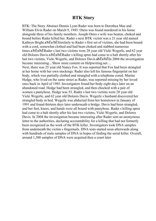 BTK Story
BTK: The Story Abstract Dennis Lynn Rader was born to Dorothea Mae and
William Elvin Rader on March 9, 1945. Otero was found murdered in his home
alongside three of his family members. Joseph Otero s wife was beaten, choked and
bound before Rader killed her. Rader s next BTK victim was a 21 year old named
Kathryn Bright.вЂЁвЂЁSimilarly to Rader s first set of victims, she had been bound
with a cord, somewhat clothed and had been choked and stabbed numerous
times.вЂЁвЂЁRader s last two victims were 28 year old Vicki Wegerle, and 62 year
old Dolores Davis.вЂЁвЂЁRader s killing spree had come to a halt shortly after his
last two victims, Vicki Wegerle, and Dolores Davis.вЂЁвЂЁIn 2004 the investigation
became interesting... Show more content on Helpwriting.net ...
Next, there was 25 year old Nancy Fox. It was reported that Fox had been strangled
at her home with her own stockings. Rader also left his famous fingerprint on her
body, which was partially clothed and strangled with a telephone cored. Marine
Hedge, who lived on the same street as Rader, was reported missing by her loved
ones back in April of 1985. Investigators found her body eight days later on an
abandoned road. Hedge had been strangled, and then chocked with a pair of
women s pantyhose. Hedge was 53. Rader s last two victims were 28 year old
Vicki Wegerle, and 62 year old Dolores Davis. Wegerle s husband discovered her
strangled body in bed. Wegerle was abducted from her hometown in January of
1991 and found thirteen days later underneath a bridge. Davis had been strangled,
and her feet, knees, and hands were all bound with pantyhose. Rader s killing spree
had come to a halt shortly after his last two victims, Vicki Wegerle, and Dolores
Davis. In 2004 the investigation became interesting after Rader sent an anonymous
letter to the authorities, declaring accountability for a killing that had not formerly
been recognized as the work of the BTK killer. Investigators took DNA samples
from underneath the victim s fingernails. DNA tests started soon afterwards along
with hundreds of male samples of DNA in hopes of finding the serial killer. Overall,
around 1,300 samples of DNA were acquired then a court later
 