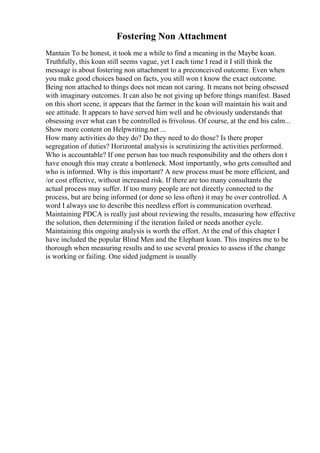 Fostering Non Attachment
Mantain To be honest, it took me a while to find a meaning in the Maybe koan.
Truthfully, this koan still seems vague, yet I each time I read it I still think the
message is about fostering non attachment to a preconceived outcome. Even when
you make good choices based on facts, you still won t know the exact outcome.
Being non attached to things does not mean not caring. It means not being obsessed
with imaginary outcomes. It can also be not giving up before things manifest. Based
on this short scene, it appears that the farmer in the koan will maintain his wait and
see attitude. It appears to have served him well and he obviously understands that
obsessing over what can t be controlled is frivolous. Of course, at the end his calm...
Show more content on Helpwriting.net ...
How many activities do they do? Do they need to do those? Is there proper
segregation of duties? Horizontal analysis is scrutinizing the activities performed.
Who is accountable? If one person has too much responsibility and the others don t
have enough this may create a bottleneck. Most importantly, who gets consulted and
who is informed. Why is this important? A new process must be more efficient, and
/or cost effective, without increased risk. If there are too many consultants the
actual process may suffer. If too many people are not directly connected to the
process, but are being informed (or done so less often) it may be over controlled. A
word I always use to describe this needless effort is communication overhead.
Maintaining PDCA is really just about reviewing the results, measuring how effective
the solution, then determining if the iteration failed or needs another cycle.
Maintaining this ongoing analysis is worth the effort. At the end of this chapter I
have included the popular Blind Men and the Elephant koan. This inspires me to be
thorough when measuring results and to use several proxies to assess if the change
is working or failing. One sided judgment is usually
 