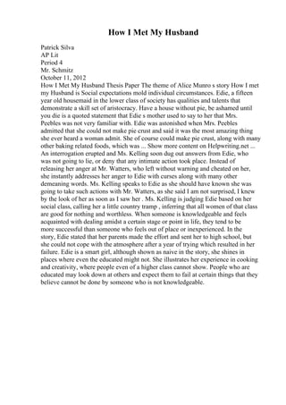 How I Met My Husband
Patrick Silva
AP Lit
Period 4
Mr. Schmitz
October 11, 2012
How I Met My Husband Thesis Paper The theme of Alice Munro s story How I met
my Husband is Social expectations mold individual circumstances. Edie, a fifteen
year old housemaid in the lower class of society has qualities and talents that
demonstrate a skill set of aristocracy. Have a house without pie, be ashamed until
you die is a quoted statement that Edie s mother used to say to her that Mrs.
Peebles was not very familiar with. Edie was astonished when Mrs. Peebles
admitted that she could not make pie crust and said it was the most amazing thing
she ever heard a woman admit. She of course could make pie crust, along with many
other baking related foods, which was ... Show more content on Helpwriting.net ...
An interrogation erupted and Ms. Kelling soon dug out answers from Edie, who
was not going to lie, or deny that any intimate action took place. Instead of
releasing her anger at Mr. Watters, who left without warning and cheated on her,
she instantly addresses her anger to Edie with curses along with many other
demeaning words. Ms. Kelling speaks to Edie as she should have known she was
going to take such actions with Mr. Watters, as she said I am not surprised, I knew
by the look of her as soon as I saw her . Ms. Kelling is judging Edie based on her
social class, calling her a little country tramp , inferring that all women of that class
are good for nothing and worthless. When someone is knowledgeable and feels
acquainted with dealing amidst a certain stage or point in life, they tend to be
more successful than someone who feels out of place or inexperienced. In the
story, Edie stated that her parents made the effort and sent her to high school, but
she could not cope with the atmosphere after a year of trying which resulted in her
failure. Edie is a smart girl, although shown as naive in the story, she shines in
places where even the educated might not. She illustrates her experience in cooking
and creativity, where people even of a higher class cannot show. People who are
educated may look down at others and expect them to fail at certain things that they
believe cannot be done by someone who is not knowledgeable.
 