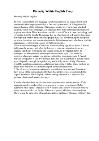 Diversity Within English Essay
Diversity Within English
In order to understand how language variation descriptors are used, we first must
understand what language variation is. We can say that the U.S. is linguistically
diverse because of the multitude of languages spoken here, but we can also find
diversity within these languages. All languages have both dialectical variations and
registral variations. These variations, or dialects, can differ in lexicon, phonology, and
/or syntax from the Standard Language that we often think of as Е’correct Language,
although they are not necessarily less proper than, say, Standard English. It depends
on where, by whom, and in what situation the dialect is used as to whether or not it is
appropriate. ... Show more content on Helpwriting.net ...
There are three main types of reactions to these socially significant items. 1. Social
indicators the speaker, and often the listener, is not aware that these items are
socially significant in revealing one s social status, so the speaker makes no
attempt to avoid them when speaking in a more formal style. This would be
someone who wants to take your picture, rather than your photograph. 2. Social
markers the speaker is sensitive to these items and will avoid them in a more formal
style of speech, although the speaker may not be fully aware of why. Examples
would be avoiding contractions, and phrases like gonna or didja. Social markers are
much more prevalent in American English than social indicators.
3. Social stereotypes even speakers who regularly use these types of dialects are
fully aware of the stigma attached to them. Social stereotypes would include the
copula deletion in Black English, and the loosing of sounds a la Joe Pesci that
produce phrases such as doze tree guys.
Closely related to these social class factors are education and occupation. While
occupations often produce their own jargons, a person s occupation will also
determine what style of speech is used. A lawyer and a laborer would not be likely
to use the same dialect on the job. Likewise, a person with little education is not
likely to use the same style of speech as a college professor. This does not imply that
 