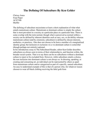 The Defining Of Subculture By Ken Gelder
Chrissy Jones
Final Paper
ACS7300
Sheffer
The defining of subculture necessitates at least a short explanation of what what
entails mainstream culture. Mainstream or dominant culture is simply the culture
that is most prevalent in a society at a particular place at a particular time. There is
some overlap with the term normal, though what is perceived as normal within a
society can be defined by inherent identities such as race, sex, or dis/ability whereas
mainstream culture (and by extension, subculture) is defined by chosen interests,
aesthetics, or practices.. One does not choose to be born a member of a marginalized
identity group, but inclusion or exclusion vis a vis dominant culture is somewhat
(though perhaps not entirely) optional.
In his introductory essay to The Subcultural Reader, editor Ken Gelder describes
subcultures as always seen in terms of their relationship to, and function within, the
broader social system. That is to say there can be no subcultures without a dominant
culture to reject or be excluded from. However, while subculture entails a choice,
the non inclusion into dominant culture is not always so. In dressing, speaking, or
creating and consuming art, an individual can be represented by others as apart
from mainstream culture and/or categorized as part of a specific, named subculture.
An easy to understand example of this is that of a person who, for whatever reason
chooses to wear all black clothing receiving the label goth from
 