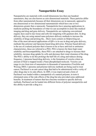 Nanoparticles Essay
Nanoparticles are materials with overall dimensions less then one hundred
nanometers, they are also known as zero dimensional materials. These particles differ
from other nanomaterials because all their dimensions are in nanoscale, apposed to
one dimensional or two dimensional nanomaterials which have one or two
dimensions greater then a nanoscale. Nanoparticles have amazing applications in
medicine pushing the boundaries of what we can accomplish in areas like medical
imaging and drug and gene delivery. Nanoparticles are replacing conventional
organic dyes used to dye tissue and cells for imagining with quantum dots. In drug
delivery, they are using natural nano polymers delivery methods to increase the
solubility of drugs and prolong the... Show more content on Helpwriting.net ...
One of the most advanced applications of QD s is its use in drug and gene delivery,
methods like polymer and liposome based drug deliveries. Polymer based delivery
is the use of a natural polymer that is known to be or have antiviral or antitumor
characteristics, these are referred to a PEG. PEG is known for there high water
solubility and biocompatibility, these PEG s are attached to drugs to increase their
solubility, increase drug uptake by cells and decrease their renal clearance of the drug.
The PEG s ability to do this prolongs the half life of a drug and reduces dosing
frequency. Liposome based drug delivery, is the formation of vesicles where an
amount of fluid is trapped inside a Nano phospholipid molecule. Vesicles can
range in size from tens of nanometers to thousands of nanometres (Torchilin and
Weissig 2003). Liposome and polymer delivery methods are being used to treat
cancer, Paclitaxel is an anti cancer drug that had to be administered with a verity of
other drugs due to its side effects. In 2005, it was improved and a form of
Paclitaxel was loaded within a nanoparticle of a natural polymer, in tests it
eliminated some of the side effects of the drug but also provided some additional
benefits. In treatment of tumors that have become resistant to specific delivery
methods, Paclitaxel can be loaded into different forms of polymer nanoparticles and
this ability to provide a drug in a
 