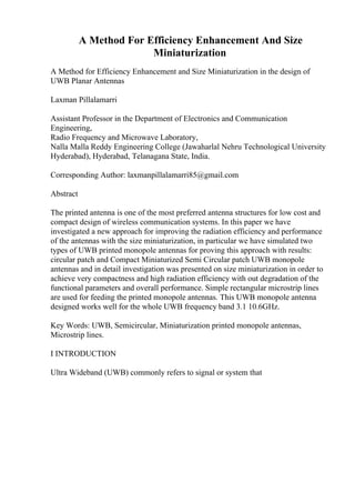 A Method For Efficiency Enhancement And Size
Miniaturization
A Method for Efficiency Enhancement and Size Miniaturization in the design of
UWB Planar Antennas
Laxman Pillalamarri
Assistant Professor in the Department of Electronics and Communication
Engineering,
Radio Frequency and Microwave Laboratory,
Nalla Malla Reddy Engineering College (Jawaharlal Nehru Technological University
Hyderabad), Hyderabad, Telanagana State, India.
Corresponding Author: laxmanpillalamarri85@gmail.com
Abstract
The printed antenna is one of the most preferred antenna structures for low cost and
compact design of wireless communication systems. In this paper we have
investigated a new approach for improving the radiation efficiency and performance
of the antennas with the size miniaturization, in particular we have simulated two
types of UWB printed monopole antennas for proving this approach with results:
circular patch and Compact Miniaturized Semi Circular patch UWB monopole
antennas and in detail investigation was presented on size miniaturization in order to
achieve very compactness and high radiation efficiency with out degradation of the
functional parameters and overall performance. Simple rectangular microstrip lines
are used for feeding the printed monopole antennas. This UWB monopole antenna
designed works well for the whole UWB frequency band 3.1 10.6GHz.
Key Words: UWB, Semicircular, Miniaturization printed monopole antennas,
Microstrip lines.
I INTRODUCTION
Ultra Wideband (UWB) commonly refers to signal or system that
 