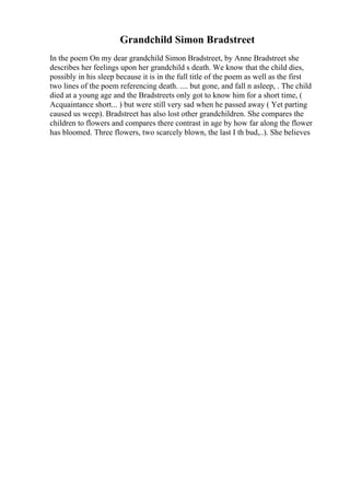 Grandchild Simon Bradstreet
In the poem On my dear grandchild Simon Bradstreet, by Anne Bradstreet she
describes her feelings upon her grandchild s death. We know that the child dies,
possibly in his sleep because it is in the full title of the poem as well as the first
two lines of the poem referencing death. .... but gone, and fall n asleep, . The child
died at a young age and the Bradstreets only got to know him for a short time, (
Acquaintance short... ) but were still very sad when he passed away ( Yet parting
caused us weep). Bradstreet has also lost other grandchildren. She compares the
children to flowers and compares there contrast in age by how far along the flower
has bloomed. Three flowers, two scarcely blown, the last I th bud,..). She believes
 