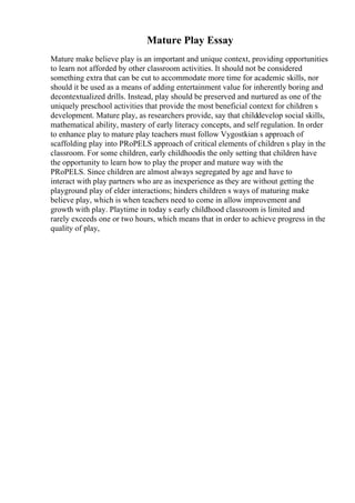 Mature Play Essay
Mature make believe play is an important and unique context, providing opportunities
to learn not afforded by other classroom activities. It should not be considered
something extra that can be cut to accommodate more time for academic skills, nor
should it be used as a means of adding entertainment value for inherently boring and
decontextualized drills. Instead, play should be preserved and nurtured as one of the
uniquely preschool activities that provide the most beneficial context for children s
development. Mature play, as researchers provide, say that childdevelop social skills,
mathematical ability, mastery of early literacy concepts, and self regulation. In order
to enhance play to mature play teachers must follow Vygostkian s approach of
scaffolding play into PRoPELS approach of critical elements of children s play in the
classroom. For some children, early childhoodis the only setting that children have
the opportunity to learn how to play the proper and mature way with the
PRoPELS. Since children are almost always segregated by age and have to
interact with play partners who are as inexperience as they are without getting the
playground play of elder interactions; hinders children s ways of maturing make
believe play, which is when teachers need to come in allow improvement and
growth with play. Playtime in today s early childhood classroom is limited and
rarely exceeds one or two hours, which means that in order to achieve progress in the
quality of play,
 