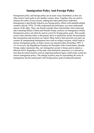 Immigration Policy And Foreign Policy
Immigration policy and foreign policy are in many ways interlinked, as they are
often used to meet goals in one another s policy areas. Together, they are used to
enhance the safety of our citizens, making this topic particularly important.
Immigration is specifically linked to our foreign policy efforts with underdeveloped
countries (Keely 1978). To fully understand one policyarea, you must understand
aspects of the other. Thus, one should consider these relationships when analyzing
and evaluating Hillary Clinton and Donald Trump s policies on immigration reform.
Immigration policy can often be used as a tool for foreign policy goals. This usually
occurs when national safety is threatened, and it is sparked by merely the perception
that immigration and terrorism are linked. Many believe that terrorists can enter our
country by manipulating Immigration laws such as refugee asylums, which leads to
stricter immigration policy to better secure our national safety (Franzblau 1997, 4
11). Even now, the Republican Nominee for President of the United States, Donald
Trump, makes statements like, our immigration system is being used to attack us
(Hensch 2015). Regardless of the truth value behind his statement, it is relevant to
note that the notion itself by such an important political figure could create a push for
stricter immigration policy. The change in policy may be surrounding the issue of
immigration, but the actual goal is the foreign policy goal of enhanced national
 