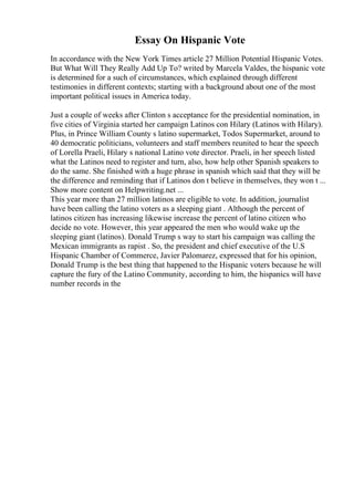 Essay On Hispanic Vote
In accordance with the New York Times article 27 Million Potential Hispanic Votes.
But What Will They Really Add Up To? writed by Marcela Valdes, the hispanic vote
is determined for a such of circumstances, which explained through different
testimonies in different contexts; starting with a background about one of the most
important political issues in America today.
Just a couple of weeks after Clinton s acceptance for the presidential nomination, in
five cities of Virginia started her campaign Latinos con Hilary (Latinos with Hilary).
Plus, in Prince William County s latino supermarket, Todos Supermarket, around to
40 democratic politicians, volunteers and staff members reunited to hear the speech
of Lorella Praeli, Hilary s national Latino vote director. Praeli, in her speech listed
what the Latinos need to register and turn, also, how help other Spanish speakers to
do the same. She finished with a huge phrase in spanish which said that they will be
the difference and reminding that if Latinos don t believe in themselves, they won t ...
Show more content on Helpwriting.net ...
This year more than 27 million latinos are eligible to vote. In addition, journalist
have been calling the latino voters as a sleeping giant . Although the percent of
latinos citizen has increasing likewise increase the percent of latino citizen who
decide no vote. However, this year appeared the men who would wake up the
sleeping giant (latinos). Donald Trump s way to start his campaign was calling the
Mexican immigrants as rapist . So, the president and chief executive of the U.S
Hispanic Chamber of Commerce, Javier Palomarez, expressed that for his opinion,
Donald Trump is the best thing that happened to the Hispanic voters because he will
capture the fury of the Latino Community, according to him, the hispanics will have
number records in the
 