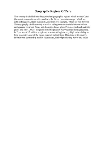 Geographic Regions Of Peru
This country is divided into three principal geographic regions which are the Costa
(the coast , mountainous arid coastline), the Sierra ( mountain range , which are
cold and rugged Andean highlands), and the Selva ( jungle , which are rain forests).
The topography of this country as well as being prone to natural disasters such as
earthquakes, recurrent floods and droughts, do not allow Peru s agricultural sector to
grow, and only 7.4% of the gross domestic product (GDP) comes from agriculture.
In Peru, about 5.2 million people are in a state of high or very high vulnerability to
food insecurity , one of the major cause of malnutrition. This along with poverty,
international commodity market fluctuations, limited purchasing power and issues
 