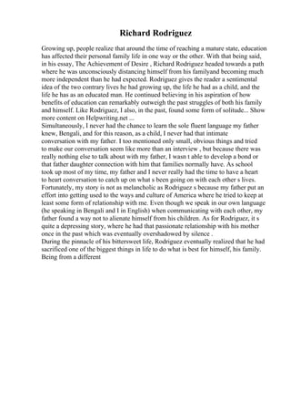 Richard Rodriguez
Growing up, people realize that around the time of reaching a mature state, education
has affected their personal family life in one way or the other. With that being said,
in his essay, The Achievement of Desire , Richard Rodriguez headed towards a path
where he was unconsciously distancing himself from his familyand becoming much
more independent than he had expected. Rodriguez gives the reader a sentimental
idea of the two contrary lives he had growing up, the life he had as a child, and the
life he has as an educated man. He continued believing in his aspiration of how
benefits of education can remarkably outweigh the past struggles of both his family
and himself. Like Rodriguez, I also, in the past, found some form of solitude... Show
more content on Helpwriting.net ...
Simultaneously, I never had the chance to learn the sole fluent language my father
knew, Bengali, and for this reason, as a child, I never had that intimate
conversation with my father. I too mentioned only small, obvious things and tried
to make our conversation seem like more than an interview , but because there was
really nothing else to talk about with my father, I wasn t able to develop a bond or
that father daughter connection with him that families normally have. As school
took up most of my time, my father and I never really had the time to have a heart
to heart conversation to catch up on what s been going on with each other s lives.
Fortunately, my story is not as melancholic as Rodriguez s because my father put an
effort into getting used to the ways and culture of America where he tried to keep at
least some form of relationship with me. Even though we speak in our own language
(he speaking in Bengali and I in English) when communicating with each other, my
father found a way not to alienate himself from his children. As for Rodriguez, it s
quite a depressing story, where he had that passionate relationship with his mother
once in the past which was eventually overshadowed by silence .
During the pinnacle of his bittersweet life, Rodriguez eventually realized that he had
sacrificed one of the biggest things in life to do what is best for himself, his family.
Being from a different
 
