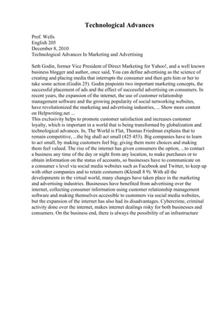 Technological Advances
Prof. Wells
English 205
December 8, 2010
Technological Advances In Marketing and Advertising
Seth Godin, former Vice President of Direct Marketing for Yahoo!, and a well known
business blogger and author, once said, You can define advertising as the science of
creating and placing media that interrupts the consumer and then gets him or her to
take some action (Godin 25). Godin pinpoints two important marketing concepts, the
successful placement of ads and the effect of successful advertising on consumers. In
recent years, the expansion of the internet, the use of customer relationship
management software and the growing popularity of social networking websites,
have revolutionized the marketing and advertising industries, ... Show more content
on Helpwriting.net ...
This exclusivity helps to promote customer satisfaction and increases customer
loyalty, which is important in a world that is being transformed by globalization and
technological advances. In, The World is Flat, Thomas Friedman explains that to
remain competitive, ...the big shall act small (425 453). Big companies have to learn
to act small, by making customers feel big; giving them more choices and making
them feel valued. The rise of the internet has given consumers the option, ...to contact
a business any time of the day or night from any location, to make purchases or to
obtain information on the status of accounts, so businesses have to communicate on
a consumer s level via social media websites such as Facebook and Twitter, to keep up
with other companies and to retain costumers (Kleindl 8 9). With all the
developments in the virtual world, many changes have taken place in the marketing
and advertising industries. Businesses have benefited from advertising over the
internet, collecting consumer information using customer relationship management
software and making themselves accessible to customers via social media websites,
but the expansion of the internet has also had its disadvantages. Cybercrime, criminal
activity done over the internet, makes internet dealings risky for both businesses and
consumers. On the business end, there is always the possibility of an infrastructure
 