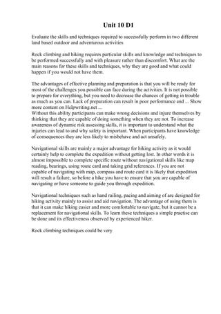 Unit 10 D1
Evaluate the skills and techniques required to successfully perform in two different
land based outdoor and adventurous activities
Rock climbing and hiking requires particular skills and knowledge and techniques to
be performed successfully and with pleasure rather than discomfort. What are the
main reasons for these skills and techniques, why they are good and what could
happen if you would not have them.
The advantages of effective planning and preparation is that you will be ready for
most of the challenges you possible can face during the activities. It is not possible
to prepare for everything, but you need to decrease the chances of getting in trouble
as much as you can. Lack of preparation can result in poor performance and ... Show
more content on Helpwriting.net ...
Without this ability participants can make wrong decisions and injure themselves by
thinking that they are capable of doing something when they are not. To increase
awareness of dynamic risk assessing skills, it is important to understand what the
injuries can lead to and why safety is important. When participants have knowledge
of consequences they are less likely to misbehave and act unsafely.
Navigational skills are mainly a major advantage for hiking activity as it would
certainly help to complete the expedition without getting lost. In other words it is
almost impossible to complete specific route without navigational skills like map
reading, bearings, using route card and taking grid references. If you are not
capable of navigating with map, compass and route card it is likely that expedition
will result a failure, so before a hike you have to ensure that you are capable of
navigating or have someone to guide you through expedition.
Navigational techniques such as hand railing, pacing and aiming of are designed for
hiking activity mainly to assist and aid navigation. The advantage of using them is
that it can make hiking easier and more comfortable to navigate, but it cannot be a
replacement for navigational skills. To learn these techniques a simple practise can
be done and its effectiveness observed by experienced hiker.
Rock climbing techniques could be very
 