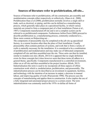 Sources of literature refer to prefabrication, off-site...
Sources of literature refer to prefabrication, off site construction, pre assembly and
modularisation concepts either respectively or collectively, (Haas et al., 2000).
Prefabrication Haas et al (2000), prefabrication normally involves a single skill or
trade, such as electrical, or piping, and this can be defined as a manufacturing
process, which generally takes place at a specialized facility, in which various
materials are joined to form a component part of a final installation (Tatum et al.,
1987). Components manufactured off site and is not a complete system can be
referred to as prefabricated components. Furthermore Jaillon Poon (2009) proceed to
describe prefabrication as, a manufacturing process, commonly conducted at a...
Show more content on Helpwriting.net ...
The components of preassembly may be completed at the job site eg specialized
factory, in a remote location other than the place of final installation. Usually
preassembly often contains portions of systems, and work that is from a variety of
crafts is naturally necessary for the installation. It is considered to be a combination
of prefabrication and modularisation and may make use of fabricated components
completed off site and then assembled near the site. These units can then be installed,
similar to modules (on site). (Klerk, 2013) It is apparent that no single definition
exists for these concepts but it does however seem that these terms all adhere to a
general theme, specifically: Components manufactured in a controlled environment,
either on or off site and then assembled at the project location. (Klerk, 2013)
Industrialisation this term is used to try incorporate all three aspects of offsite
construction work which is; modularization, prefabrication, and preassembly. The
industrialization process can be described as an investment in equipment, facilities,
and technology with the intention of an increase in output, a decrease in manual
labour, and improving quality of work (Warszawski 1990). The process uses the
concepts of manufacturing and applies them to construction. It also implies the use of
a fully integrated and automated project process to a certain extent. The term
industrialization was commonly used in the 1970 s to define all forms of
 