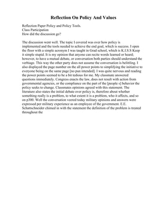 Reflection On Policy And Values
Reflection Paper Policy and Policy Tools.
Class Participation
How did the discussion go?
The discussion went well. The topic I covered was over how policy is
implemented and the tools needed to achieve the end goal, which is success. I open
the floor with a simple acronym I was taught in Grad school, which is K.I.S.S Keep
it simple stupid. It is my opinion that anyone can recite words learned or heard;
however, to have a mutual debate, or conversation both parties should understand the
verbiage. This way the other party does not assume the conversation is belittling. I
also displayed the page number on the all power points to simplifying the initiative to
everyone being on the same page [no pun intended]. I was quite nervous and reading
the power points seemed to be a bit tedious for me. My classmate answered
questions immediately. Congress enacts the law, does not result with action from
governmental agencies, or the compliance on the part of the [people s] behavior the
policy seeks to change. Classmates opinions agreed with this statement. The
literature also states the initial debate over policy is, therefore about whether
something really is a problem, to what extent it is a problem, who it affects, and so
on p300. Well the conversation veered today military opinions and answers were
expressed per military experience as an employee of the government. E.E.
Schattschneider chimed in with the statement the definition of the problem is treated
throughout the
 