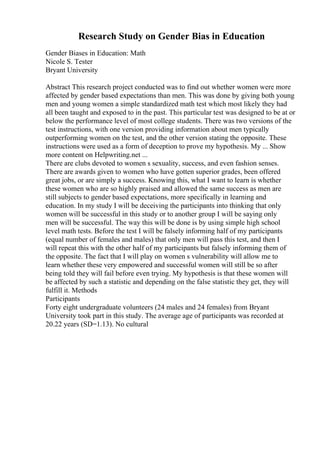 Research Study on Gender Bias in Education
Gender Biases in Education: Math
Nicole S. Tester
Bryant University
Abstract This research project conducted was to find out whether women were more
affected by gender based expectations than men. This was done by giving both young
men and young women a simple standardized math test which most likely they had
all been taught and exposed to in the past. This particular test was designed to be at or
below the performance level of most college students. There was two versions of the
test instructions, with one version providing information about men typically
outperforming women on the test, and the other version stating the opposite. These
instructions were used as a form of deception to prove my hypothesis. My ... Show
more content on Helpwriting.net ...
There are clubs devoted to women s sexuality, success, and even fashion senses.
There are awards given to women who have gotten superior grades, been offered
great jobs, or are simply a success. Knowing this, what I want to learn is whether
these women who are so highly praised and allowed the same success as men are
still subjects to gender based expectations, more specifically in learning and
education. In my study I will be deceiving the participants into thinking that only
women will be successful in this study or to another group I will be saying only
men will be successful. The way this will be done is by using simple high school
level math tests. Before the test I will be falsely informing half of my participants
(equal number of females and males) that only men will pass this test, and then I
will repeat this with the other half of my participants but falsely informing them of
the opposite. The fact that I will play on women s vulnerability will allow me to
learn whether these very empowered and successful women will still be so after
being told they will fail before even trying. My hypothesis is that these women will
be affected by such a statistic and depending on the false statistic they get, they will
fulfill it. Methods
Participants
Forty eight undergraduate volunteers (24 males and 24 females) from Bryant
University took part in this study. The average age of participants was recorded at
20.22 years (SD=1.13). No cultural
 