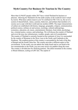 Myth Country For Business Or Tourism In The Country
Of...
More than 9,194,057 people within 2017 have visited Thailand for business or
pleasure. Allowing for Thailand to be the ninth country in the world for most visited
by tourist. What does culture mean to you? It is defined in FM 3 24.2 as, the set of a
system of shared beliefs, values, customs, behaviors, and artifacts that members of a
society use to cope with their world and one another (2009). The major characteristics
of culture are established with history, language, geography, religion, communication,
political science, military art and science, sociology, cultural anthropology,
economics, education, art, music, entertainment, literature, food, drink, psychology,
law, criminal justice, science, and technology. We will discuss the country of Thailand
and cover the area, key infrastructure, weather, people, and civil consideration.
The country of Thailand is currently located on the continent of Asia. It is surrounded
by the country of Myanmar to the West, Laos to the North, and Cambodia to the
Southeast. The southern portion of the country is surrounded by the body of the Bay
of Bengal and the South China Sea. The country provides a different aspect of the
environment. To the south, you can admire the sandy beach and as you head to the
low mountainsides to the North, you can come across rice paddies along the route.
The country is divided into five deifying portions. The tallest mountain in the country
is Mount Inthanon, scaling at 8,481 feet. The capital of
 