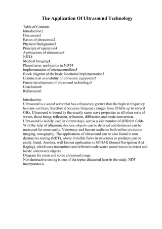 The Application Of Ultrasound Technology
Table of Contents
Introduction2
Discussion2
Basics of ultrasonics2
Physical Background2
Principle of operation4
Applications of ultrasonics4
NDT4
Medical Imaging4
Phased array application in NDT4
Implementation of microcontrollers5
Block diagram of the basic functional implementation5
Commercial availability of ultrasonic equipment5
Future development of ultrasound technology5
Conclusion6
References6
Introduction
Ultrasound is a sound wave that has a frequency greater than the highest frequency
humans can hear, therefore it occupies frequency ranges from 20 kHz up to several
GHz. Ultrasound is bound by the exactly same wave properties as all other sorts of
waves, those being: reflection, refraction, diffraction and mode conversion.
Ultrasound is widely used in current days, across a vast number of different fields.
With the help of ultrasonic devices, objects can be detected and distances can be
measured far more easily. Veterinary and human medicine both utilise ultrasonic
imaging, sonography. The applications of ultrasound can be also found in non
destructive testing (NDT), where invisible flaws in structures or products can be
easily found. Another, well known application is SONAR (Sound Navigation And
Raging), which uses transmitted and reflected underwater sound waves to detect and
locate underwater objects.
Diagram for sonar and some ultrasound range
Non destructive testing is one of the topics discussed later in the study. NDT
incorporates a
 