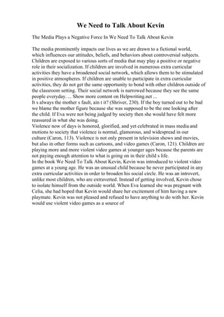 We Need to Talk About Kevin
The Media Plays a Negative Force In We Need To Talk About Kevin
The media prominently impacts our lives as we are drawn to a fictional world,
which influences our attitudes, beliefs, and behaviors about controversial subjects.
Children are exposed to various sorts of media that may play a positive or negative
role in their socialization. If children are involved in numerous extra curricular
activities they have a broadened social network, which allows them to be stimulated
in positive atmospheres. If children are unable to participate in extra curricular
activities, they do not get the same opportunity to bond with other children outside of
the classroom setting. Their social network is narrowed because they see the same
people everyday. ... Show more content on Helpwriting.net ...
It s always the mother s fault, ain t it? (Shriver, 230). If the boy turned out to be bad
we blame the mother figure because she was supposed to be the one looking after
the child. If Eva were not being judged by society then she would have felt more
reassured in what she was doing.
Violence now of days is honored, glorified, and yet celebrated in mass media and
motions to society that violence is normal, glamorous, and widespread in our
culture (Caron, 113). Violence is not only present in television shows and movies,
but also in other forms such as cartoons, and video games (Caron, 121). Children are
playing more and more violent video games at younger ages because the parents are
not paying enough attention to what is going on in their child s life.
In the book We Need To Talk About Kevin, Kevin was introduced to violent video
games at a young age. He was an unusual child because he never participated in any
extra curricular activities in order to broaden his social circle. He was an introvert,
unlike most children, who are extraverted. Instead of getting involved, Kevin chose
to isolate himself from the outside world. When Eva learned she was pregnant with
Celia, she had hoped that Kevin would share her excitement of him having a new
playmate. Kevin was not pleased and refused to have anything to do with her. Kevin
would use violent video games as a source of
 