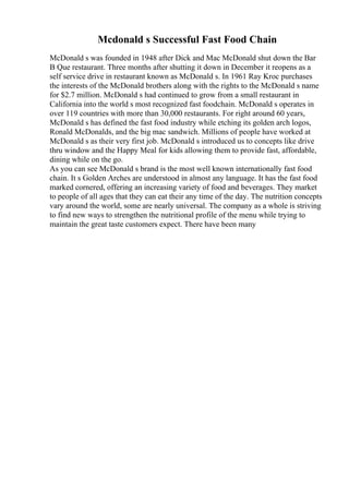 Mcdonald s Successful Fast Food Chain
McDonald s was founded in 1948 after Dick and Mac McDonald shut down the Bar
B Que restaurant. Three months after shutting it down in December it reopens as a
self service drive in restaurant known as McDonald s. In 1961 Ray Kroc purchases
the interests of the McDonald brothers along with the rights to the McDonald s name
for $2.7 million. McDonald s had continued to grow from a small restaurant in
California into the world s most recognized fast foodchain. McDonald s operates in
over 119 countries with more than 30,000 restaurants. For right around 60 years,
McDonald s has defined the fast food industry while etching its golden arch logos,
Ronald McDonalds, and the big mac sandwich. Millions of people have worked at
McDonald s as their very first job. McDonald s introduced us to concepts like drive
thru window and the Happy Meal for kids allowing them to provide fast, affordable,
dining while on the go.
As you can see McDonald s brand is the most well known internationally fast food
chain. It s Golden Arches are understood in almost any language. It has the fast food
marked cornered, offering an increasing variety of food and beverages. They market
to people of all ages that they can eat their any time of the day. The nutrition concepts
vary around the world, some are nearly universal. The company as a whole is striving
to find new ways to strengthen the nutritional profile of the menu while trying to
maintain the great taste customers expect. There have been many
 
