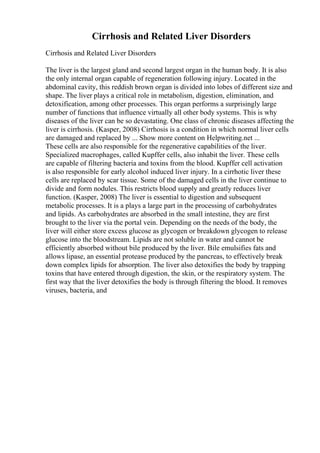 Cirrhosis and Related Liver Disorders
Cirrhosis and Related Liver Disorders
The liver is the largest gland and second largest organ in the human body. It is also
the only internal organ capable of regeneration following injury. Located in the
abdominal cavity, this reddish brown organ is divided into lobes of different size and
shape. The liver plays a critical role in metabolism, digestion, elimination, and
detoxification, among other processes. This organ performs a surprisingly large
number of functions that influence virtually all other body systems. This is why
diseases of the liver can be so devastating. One class of chronic diseases affecting the
liver is cirrhosis. (Kasper, 2008) Cirrhosis is a condition in which normal liver cells
are damaged and replaced by ... Show more content on Helpwriting.net ...
These cells are also responsible for the regenerative capabilities of the liver.
Specialized macrophages, called Kupffer cells, also inhabit the liver. These cells
are capable of filtering bacteria and toxins from the blood. Kupffer cell activation
is also responsible for early alcohol induced liver injury. In a cirrhotic liver these
cells are replaced by scar tissue. Some of the damaged cells in the liver continue to
divide and form nodules. This restricts blood supply and greatly reduces liver
function. (Kasper, 2008) The liver is essential to digestion and subsequent
metabolic processes. It is a plays a large part in the processing of carbohydrates
and lipids. As carbohydrates are absorbed in the small intestine, they are first
brought to the liver via the portal vein. Depending on the needs of the body, the
liver will either store excess glucose as glycogen or breakdown glycogen to release
glucose into the bloodstream. Lipids are not soluble in water and cannot be
efficiently absorbed without bile produced by the liver. Bile emulsifies fats and
allows lipase, an essential protease produced by the pancreas, to effectively break
down complex lipids for absorption. The liver also detoxifies the body by trapping
toxins that have entered through digestion, the skin, or the respiratory system. The
first way that the liver detoxifies the body is through filtering the blood. It removes
viruses, bacteria, and
 