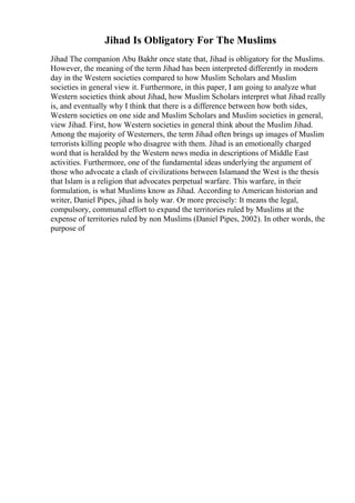 Jihad Is Obligatory For The Muslims
Jihad The companion Abu Bakhr once state that, Jihad is obligatory for the Muslims.
However, the meaning of the term Jihad has been interpreted differently in modern
day in the Western societies compared to how Muslim Scholars and Muslim
societies in general view it. Furthermore, in this paper, I am going to analyze what
Western societies think about Jihad, how Muslim Scholars interpret what Jihad really
is, and eventually why I think that there is a difference between how both sides,
Western societies on one side and Muslim Scholars and Muslim societies in general,
view Jihad. First, how Western societies in general think about the Muslim Jihad.
Among the majority of Westerners, the term Jihad often brings up images of Muslim
terrorists killing people who disagree with them. Jihad is an emotionally charged
word that is heralded by the Western news media in descriptions of Middle East
activities. Furthermore, one of the fundamental ideas underlying the argument of
those who advocate a clash of civilizations between Islamand the West is the thesis
that Islam is a religion that advocates perpetual warfare. This warfare, in their
formulation, is what Muslims know as Jihad. According to American historian and
writer, Daniel Pipes, jihad is holy war. Or more precisely: It means the legal,
compulsory, communal effort to expand the territories ruled by Muslims at the
expense of territories ruled by non Muslims (Daniel Pipes, 2002). In other words, the
purpose of
 