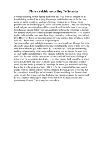 Plato s Suicide According To Socrates
Socrates reasoning for not fleeing from death had to do with his concern for his
friends being punished for helping him escape, and also because of the fact that
doing so would violate his teachings. Socrates concern for his friends being
punished can be found on page 47 where Crito asks Socrates ...Are you anticipating
that I and your other friends would have trouble with the informers if you escape
from here, as having stolen you away, and that we should be compelled to lose all
our property or pay heavy fines and suffer other punishment besides? (47). Socrates
replies to him that he does have these things in mind as he does many other others
(47). However, this is not the main reason for why Socrates does not choose to flee
with his... Show more content on Helpwriting.net ...
Socrates teaches truth and righteousness to everyone he talks to. He says that he is
chosen by the gods to enlighten people and teach them the errors of their ways. Be
sure this is what the god orders me to do... Socrates says, For I go around doing
nothing but persuading both young and old among you not to care for your body
or your wealth in preference to or as strongly as for the best possible state of your
soul (34). Socrates teaches them to not be concerned with the material things of
this world. He says that to fear death... is no other than to think oneself wise when
one is not, to think one knows what one does not know. No one knows whether
death may not be the greatest of all blessings for a man, yet men fear it as if they
knew that it is the greatest of evils (33). It is for this reason that Socrates cannot
escape with his friends and save his life. Because if he did, people would say that
he contradicted himself just as Meletus did. People would say that Socrates lied
when he said that he does not fear death and that Socrates was not the man he said
he was. Socrates breaking out of jail would not show his righteousness and
fearlessness of death. Two wrongs do not make a
 