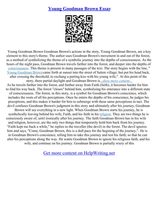 Young Goodman Brown Essay
Young Goodman Brown Goodman Brown's actions in the story, Young Goodman Brown, are a key
element to this story's theme. The author uses Goodman Brown's movement in and out of the forest,
as a method of symbolizing the theme of a symbolic journey into the depths of consciousness. As the
hours of the night pass, Goodman Brown travels farther into the forest, and deeper into the depths of
consciousness. This theme is present in many passages of the text. The story begins with the line, "
Young Goodman Browncame forth at sunset into the street of Salem village; but put his head back,
after crossing the threshold, to exchang a parting kiss with his young wife,". At this point of the
story, there partial daylight and Goodman Brown is...show more content...
As he travels farther into the forest, and further away from Faith (faith), it becomes harder for him
to find his way back. The forest "closes" behind him, symbolizing his enterance into a different state
of consciousness. The forest, in this story, is a symbol for Goodman Brown's conscience, which
includes the roots of all his perceptions. Once he enters the depths of his conscience, he judges his
preceptions, and this makes it harder for him to submerge with these same perceptions in tact. The
devil confuses Goodman Brown's judgment in this story and ultimately after his journey, Goodman
Brown will see everything in a new light. When Goodman Brown starts his journey, he is
symbolically leaving behind his wife, Faith, and his faith in his religion. They are two things he is
consciously aware of, until ironically after his journey. The faith Goodman Brown has in his wife
and religion, however, are the only two things that temporarily hold him back from his journey.
"Faith kept me back a while," he replies to the traveller (the devil) in the forest. The devil ignores
him and says, "Come, Goodman Brown, this is a dull pace for the begining of the journey,". He is
in Goodman Brown's concsience, telling him to take this journey and test his faith; so that he can
alter his perceptions along the way. He wants Goodman Brown to ignore his religious faith, and his
wife, and continue on his journey. Goodman Brown is partially wiery of this
Get more content on HelpWriting.net
 