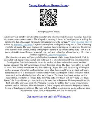 Young Goodman Brown Essays
Young Goodman Brown
An allegory is a narrative in which the characters and objects personify deeper meanings than what
the reader can see on the surface. The allegorical meaning is the writer's real purpose in writing the
narrative so that a lesson can be found when reading below the surface. "Young Goodman Brown",
written by Nathaniel Hawthorne is a perfect example of an allegorical story and is filled with many
symbolic elements. The story begins with Goodman Brown starting out on a journey. Hawthorne
does not state what kind of journey or the purpose behind it. By the end of the story I saw it as a
journey into Goodman Browns own mind, heart and soul rather than a literal journey. I feel this is
the most significant...show more content...
The pink ribbons worn by Faith symbolized the innocence of Goodman Brown's faith. Pink is
associated with being sweet, playful, and child like. It is when Goodman Brown sees the ribbons
floating down from heaven that he knows he has lost his faith and that innocence has been
tainted with evil. The staff symbolizes a type of deception of sin. The devil twice offers his staff
to man. Once to Goodman Brown and then to Goody Cloyse. The devil deceives by offering his
staff as a source of comfort an object to lean upon when Brown and Cloyse are tired and weary.
Sometimes in life it is much easier to lean on the evil and take the path of least resistance rather
than stand up for what is right and what we believe in. The forest is a classic symbol used in
many stories. The forest is seen as dark, deceiving and a way to get lost. In "Young Goodman
Brown" the deeper Brown gets into the forest the more lost he becomes. He is separated from his
faith and all he knows as good. The "hanging twig and the coldest dew" is one of my favorite
symbols used in this story. This whole scene is full of imagery with the cold damp rock and the
feeling of hopelessness in the air. The twig with the cold dew on it is what awakens Brown from
his dream or vision. This is what makes him face the reality of
Get more content on HelpWriting.net
 