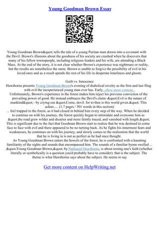 Young Goodman Brown Essay
Young Goodman Brown" tells the tale of a young Puritan man drawn into a covenant with
the Devil. Brown's illusions about the goodness of his society are crushed when he discovers that
many of his fellow townspeople, including religious leaders and his wife, are attending a Black
Mass. At the end of the story, it is not clear whether Brown's experience was nightmare or reality,
but the results are nonetheless the same. Brown is unable to forgive the possibility of evil in his
loved ones and as a result spends the rest of his life in desperate loneliness and gloom.
Guilt vs. Innocence
Hawthorne presents Young Goodman Brown's evening of diabolical revelry as the first and last fling
with evil the inexperienced young man ever has. Early...show more content...
Unfortunately, Brown's experience in the forest makes him reject his previous conviction of the
prevailing power of good. He instead embraces the Devil's claim–"Evil is the nature of
mankind"– by crying out "Come, devil: for to thee is this world given." This
ackno..... (1.7 pages / 501 words in this section)
... feel trapped in the forest, as it had closed in behind him every step of the way. When he decided
to continue on with his journey, the forest quickly began to intimidate and overcome him as
"the road grew wilder and drearier and more faintly traced, and vanished with length."
This is significant due to the fact that Goodman Brown start to realize that he was destined to come
face to face with evil and there appeared to be no turning back. As he fights his innermost fears and
weaknesses, he continues on with his journey, and slowly comes to the realization that the world
that he is living in is not as perfect as he had once thought.
As Young Goodman Brown enters the bowels of the forest, he is confronted with a haunting
familiarity of the sights and sounds that encompassed him. The sounds of a familiar hymn swelled ...
"Young Goodman Brown," by Nathaniel Hawthorne, is about testing one's faith (whether
literally or symbolically is a question you'd probably have to consider): that is the subject. The
theme is what Hawthorne says about the subject. He seems to say
Get more content on HelpWriting.net
 