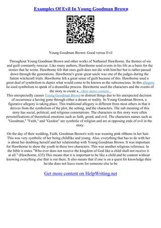 Examples Of Evil In Young Goodman Brown
Young Goodman Brown: Good versus Evil
Throughout Young Goodman Brown and other works of Nathaniel Hawthorne, the themes of sin
and guilt constantly reoccur. Like many authors, Hawthorne used events in his life as a basis for the
stories that he wrote. Hawthorne felt that ones guilt does not die with him/her but is rather passed
down through the generations. Hawthorne's great–great uncle was one of the judges during the
Salem witchcraft trials. Hawthorne felt a great sense of guilt because of this. Hawthorne used a
great deal of symbolism to depict what would come to be known as the subconscious. In this allegory
he used symbolism to speak of a dreamlike process. Hawthorne used the characters and the events of
the story to create a...show more content...
This unexpectedly causes Young Goodman Brownto distrust things due to his unexpected decision
of occurrence a having gone through either a dream or reality. In Young Goodman Brown, a
figurative allegory is taking place. This traditional allegory is different from most others in that it
derives from the symbolism of the plot, the setting, and the characters. The sub meaning of this
story has social, political, and religious connotations. The characters in this story were often
personifications of theoretical emotions such as faith, greed, and evil. The characters names such as
"Goodman," "Faith," and "Gookin" are symbolic of religion and are at opposing ends of evil in the
story.
On the day of their wedding, Faith, Goodman Brown's wife was wearing pink ribbons in her hair.
This was very symbolic of her being childlike and young. Also, everything that has to do with her
is about her doubting herself and her relationship with Young Goodman Brown. It was important
for Hawthorne to show the youth in these two characters. This was another religious reference. In
the bible it states "Who ever does not receive the kingdom of God like a child shall not receive it
at all." (Hawthorne, 635) This means that it is important to be like a child and be content without
knowing everything else that is out there. It also means that if one is on a quest for knowledge then
he/she does not leave room for someone else to be
Get more content on HelpWriting.net
 