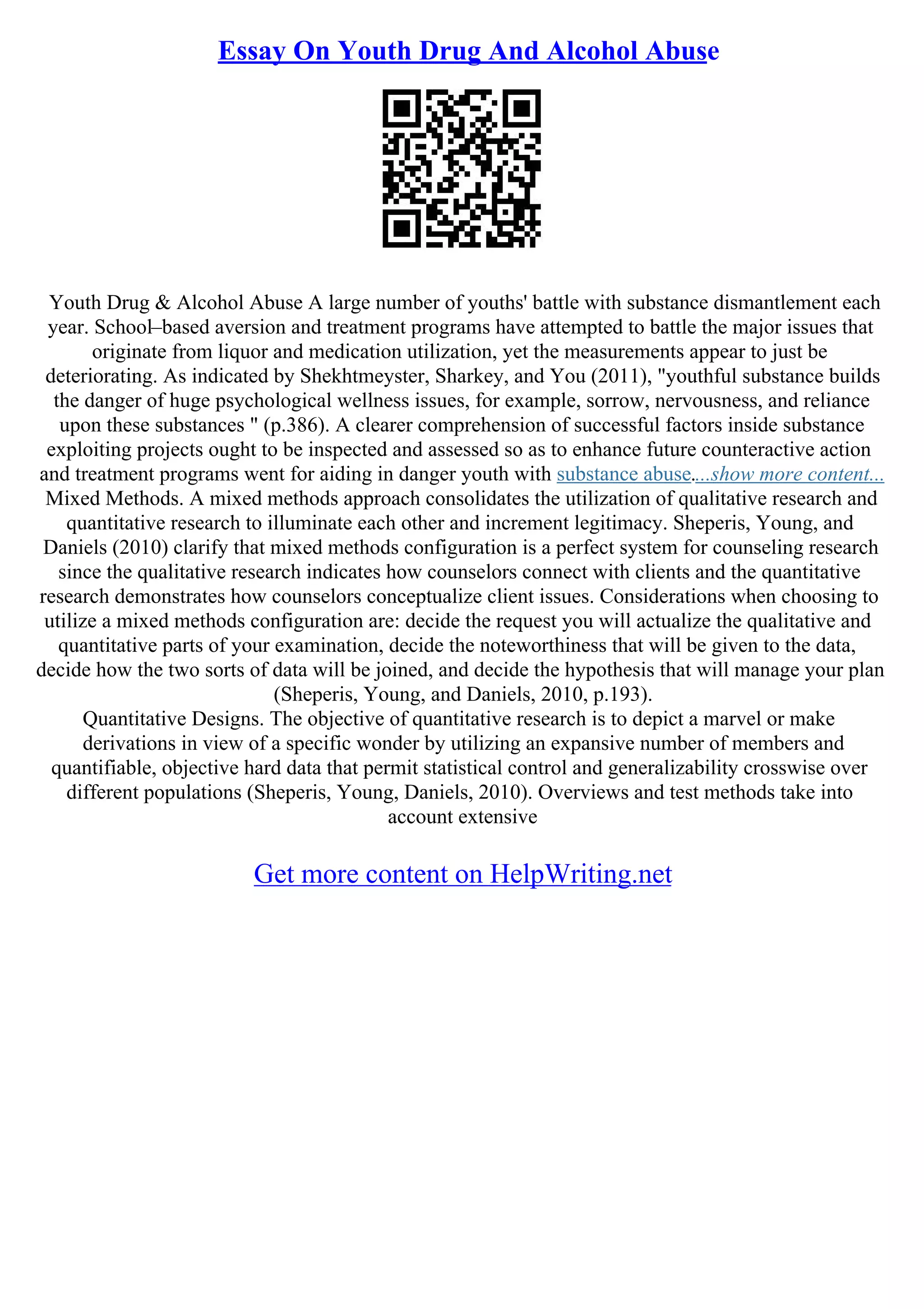 Essay On Youth Drug And Alcohol Abuse
Youth Drug & Alcohol Abuse A large number of youths' battle with substance dismantlement each
year. School–based aversion and treatment programs have attempted to battle the major issues that
originate from liquor and medication utilization, yet the measurements appear to just be
deteriorating. As indicated by Shekhtmeyster, Sharkey, and You (2011), "youthful substance builds
the danger of huge psychological wellness issues, for example, sorrow, nervousness, and reliance
upon these substances " (p.386). A clearer comprehension of successful factors inside substance
exploiting projects ought to be inspected and assessed so as to enhance future counteractive action
and treatment programs went for aiding in danger youth with substance abuse....show more content...
Mixed Methods. A mixed methods approach consolidates the utilization of qualitative research and
quantitative research to illuminate each other and increment legitimacy. Sheperis, Young, and
Daniels (2010) clarify that mixed methods configuration is a perfect system for counseling research
since the qualitative research indicates how counselors connect with clients and the quantitative
research demonstrates how counselors conceptualize client issues. Considerations when choosing to
utilize a mixed methods configuration are: decide the request you will actualize the qualitative and
quantitative parts of your examination, decide the noteworthiness that will be given to the data,
decide how the two sorts of data will be joined, and decide the hypothesis that will manage your plan
(Sheperis, Young, and Daniels, 2010, p.193).
Quantitative Designs. The objective of quantitative research is to depict a marvel or make
derivations in view of a specific wonder by utilizing an expansive number of members and
quantifiable, objective hard data that permit statistical control and generalizability crosswise over
different populations (Sheperis, Young, Daniels, 2010). Overviews and test methods take into
account extensive
Get more content on HelpWriting.net
 