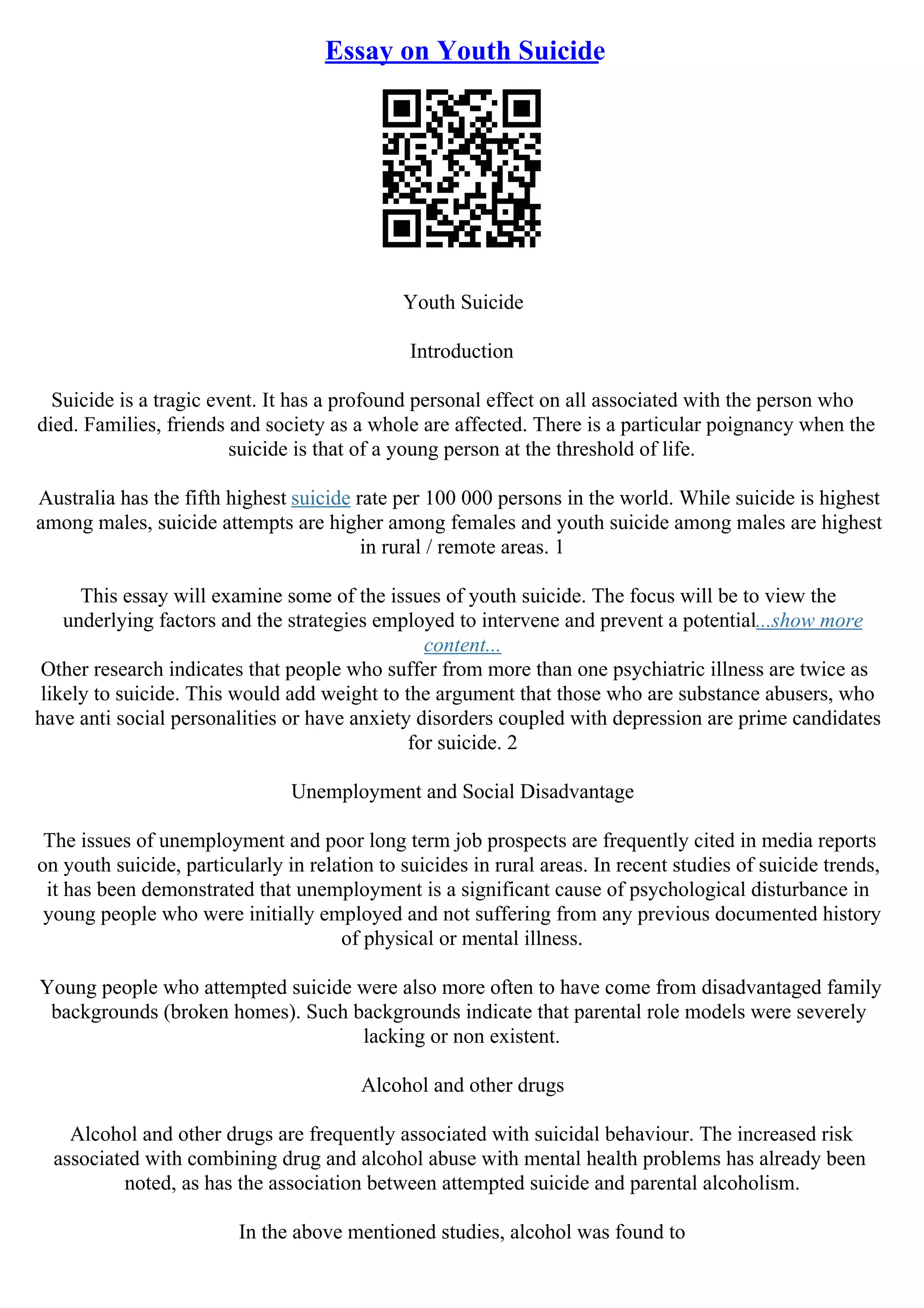Essay on Youth Suicide
Youth Suicide
Introduction
Suicide is a tragic event. It has a profound personal effect on all associated with the person who
died. Families, friends and society as a whole are affected. There is a particular poignancy when the
suicide is that of a young person at the threshold of life.
Australia has the fifth highest suicide rate per 100 000 persons in the world. While suicide is highest
among males, suicide attempts are higher among females and youth suicide among males are highest
in rural / remote areas. 1
This essay will examine some of the issues of youth suicide. The focus will be to view the
underlying factors and the strategies employed to intervene and prevent a potential...show more
content...
Other research indicates that people who suffer from more than one psychiatric illness are twice as
likely to suicide. This would add weight to the argument that those who are substance abusers, who
have anti social personalities or have anxiety disorders coupled with depression are prime candidates
for suicide. 2
Unemployment and Social Disadvantage
The issues of unemployment and poor long term job prospects are frequently cited in media reports
on youth suicide, particularly in relation to suicides in rural areas. In recent studies of suicide trends,
it has been demonstrated that unemployment is a significant cause of psychological disturbance in
young people who were initially employed and not suffering from any previous documented history
of physical or mental illness.
Young people who attempted suicide were also more often to have come from disadvantaged family
backgrounds (broken homes). Such backgrounds indicate that parental role models were severely
lacking or non existent.
Alcohol and other drugs
Alcohol and other drugs are frequently associated with suicidal behaviour. The increased risk
associated with combining drug and alcohol abuse with mental health problems has already been
noted, as has the association between attempted suicide and parental alcoholism.
In the above mentioned studies, alcohol was found to
 