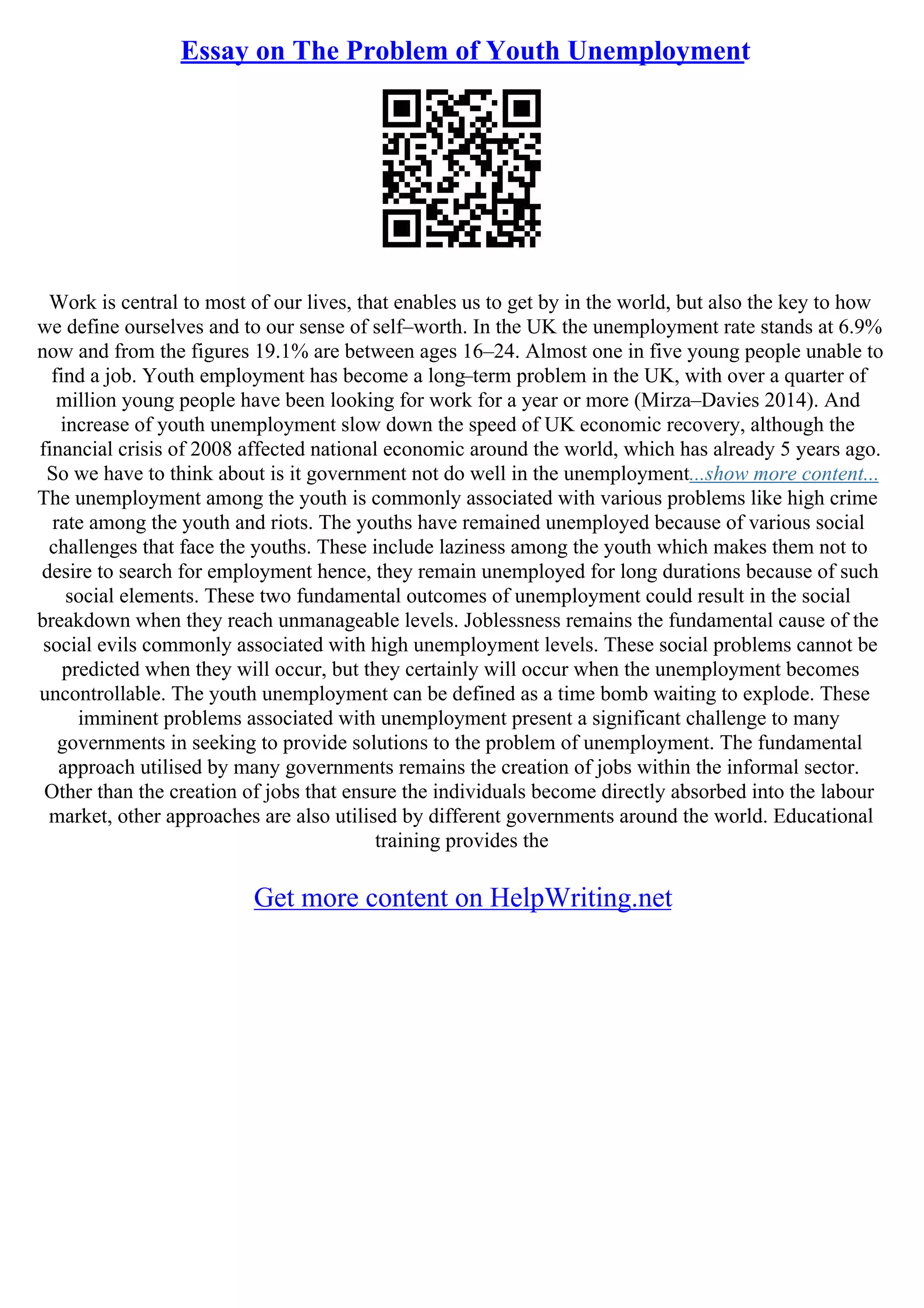 Essay on The Problem of Youth Unemployment
Work is central to most of our lives, that enables us to get by in the world, but also the key to how
we define ourselves and to our sense of self–worth. In the UK the unemployment rate stands at 6.9%
now and from the figures 19.1% are between ages 16–24. Almost one in five young people unable to
find a job. Youth employment has become a long–term problem in the UK, with over a quarter of
million young people have been looking for work for a year or more (Mirza–Davies 2014). And
increase of youth unemployment slow down the speed of UK economic recovery, although the
financial crisis of 2008 affected national economic around the world, which has already 5 years ago.
So we have to think about is it government not do well in the unemployment...show more content...
The unemployment among the youth is commonly associated with various problems like high crime
rate among the youth and riots. The youths have remained unemployed because of various social
challenges that face the youths. These include laziness among the youth which makes them not to
desire to search for employment hence, they remain unemployed for long durations because of such
social elements. These two fundamental outcomes of unemployment could result in the social
breakdown when they reach unmanageable levels. Joblessness remains the fundamental cause of the
social evils commonly associated with high unemployment levels. These social problems cannot be
predicted when they will occur, but they certainly will occur when the unemployment becomes
uncontrollable. The youth unemployment can be defined as a time bomb waiting to explode. These
imminent problems associated with unemployment present a significant challenge to many
governments in seeking to provide solutions to the problem of unemployment. The fundamental
approach utilised by many governments remains the creation of jobs within the informal sector.
Other than the creation of jobs that ensure the individuals become directly absorbed into the labour
market, other approaches are also utilised by different governments around the world. Educational
training provides the
Get more content on HelpWriting.net
 