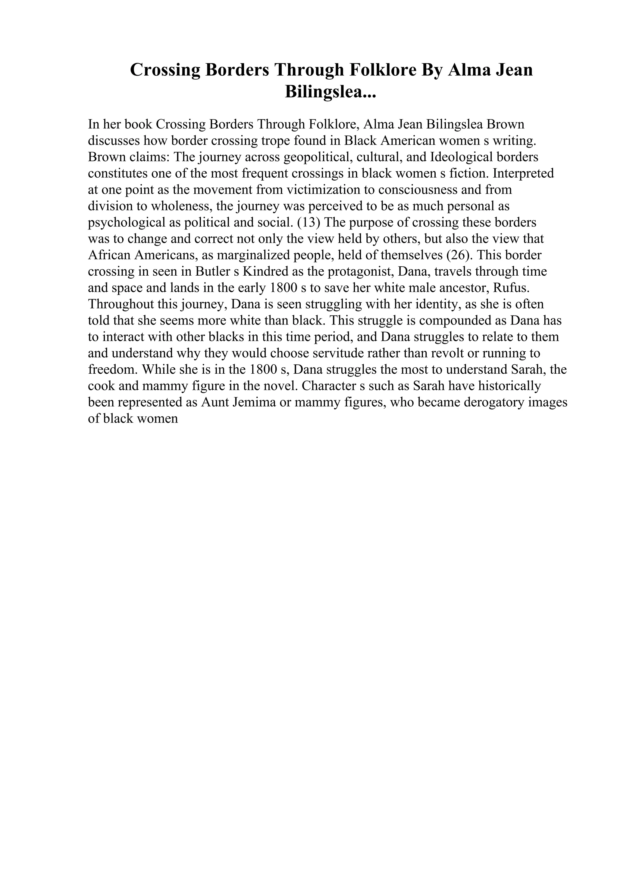 Crossing Borders Through Folklore By Alma Jean
Bilingslea...
In her book Crossing Borders Through Folklore, Alma Jean Bilingslea Brown
discusses how border crossing trope found in Black American women s writing.
Brown claims: The journey across geopolitical, cultural, and Ideological borders
constitutes one of the most frequent crossings in black women s fiction. Interpreted
at one point as the movement from victimization to consciousness and from
division to wholeness, the journey was perceived to be as much personal as
psychological as political and social. (13) The purpose of crossing these borders
was to change and correct not only the view held by others, but also the view that
African Americans, as marginalized people, held of themselves (26). This border
crossing in seen in Butler s Kindred as the protagonist, Dana, travels through time
and space and lands in the early 1800 s to save her white male ancestor, Rufus.
Throughout this journey, Dana is seen struggling with her identity, as she is often
told that she seems more white than black. This struggle is compounded as Dana has
to interact with other blacks in this time period, and Dana struggles to relate to them
and understand why they would choose servitude rather than revolt or running to
freedom. While she is in the 1800 s, Dana struggles the most to understand Sarah, the
cook and mammy figure in the novel. Character s such as Sarah have historically
been represented as Aunt Jemima or mammy figures, who became derogatory images
of black women
 