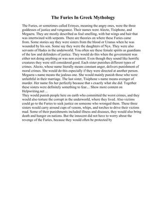 The Furies In Greek Mythology
The Furies, or sometimes called Erinyes, meaning the angry ones, were the three
goddesses of justice and vengeance. Their names were Alecto, Tisiphone, and
Megaera. They are mostly described as foul smelling, with bat wings and hair that
was intertwined with serpents. There are theories on where these Furies came
from. Some stories say they were sisters from the blood or Uranus when he was
wounded by his son. Some say they were the daughters of Nyx. They were also
servants of Hades in the underworld. You often see these female spirits as guardians
of the law and defenders of justice. They would do this when the government was
either not doing anything or was non existent. Even though they sound like horrific
creatures they were still considered good. Each sister punishes different types of
crimes. Alecto, whose name literally means constant anger, delivers punishment of
moral crimes. She would do this especially if they were directed at another person.
Megaera s name means the jealous one. She would mainly punish those who were
unfaithful in their marriage. The last sister, Tisiphone s name means avenger of
murder. Her name fits her perfectly because that s exactly what she did. Together
these sisters were definitely something to fear.... Show more content on
Helpwriting.net ...
They would punish people here on earth who committed the worst crimes, and they
would also torture the corrupt in the underworld, where they lived. Also victims
could go to the Furies to seek justice on someone who wronged them. These three
sisters would carry around cups of venom, whips, and torches to drive their victims
mad. Some of their punishments included illness and diseases, they would also bring
death and hunger on nations. But the innocent did not have to worry about the
revenge of the Furies, because they would often be protected by
 